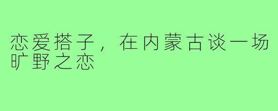 恋爱搭子,在内蒙古谈一场旷野之恋
