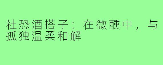 社恐酒搭子:在微醺中,与孤独温柔和解