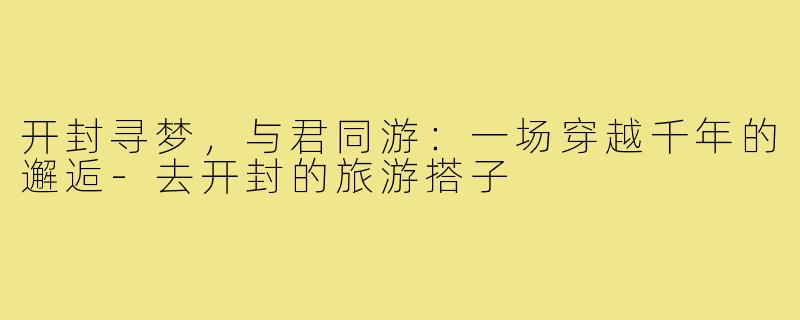 开封寻梦,与君同游:一场穿越千年的邂逅-去开封的旅游搭子