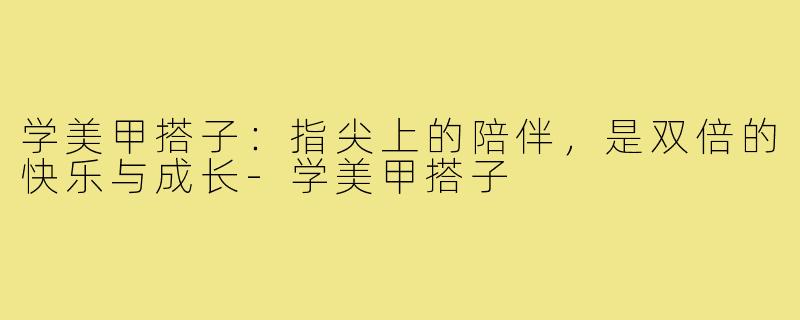 学美甲搭子：指尖上的陪伴，是双倍的快乐与成长-学美甲搭子
