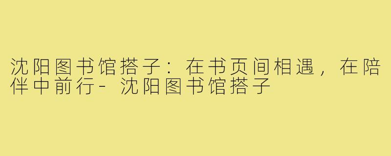 沈阳图书馆搭子：在书页间相遇，在陪伴中前行-沈阳图书馆搭子