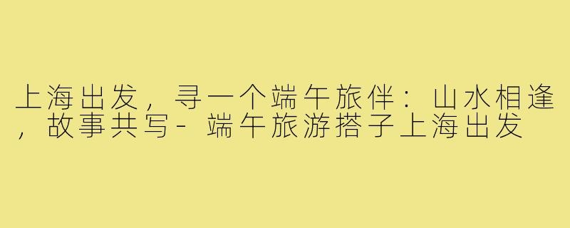 上海出发，寻一个端午旅伴：山水相逢，故事共写-端午旅游搭子上海出发