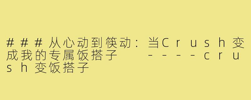 ###从心动到筷动：当Crush变成我的专属饭搭子

----crush变饭搭子
