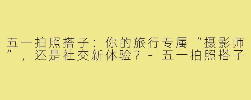 五一拍照搭子：你的旅行专属“摄影师”，还是社交新体验？