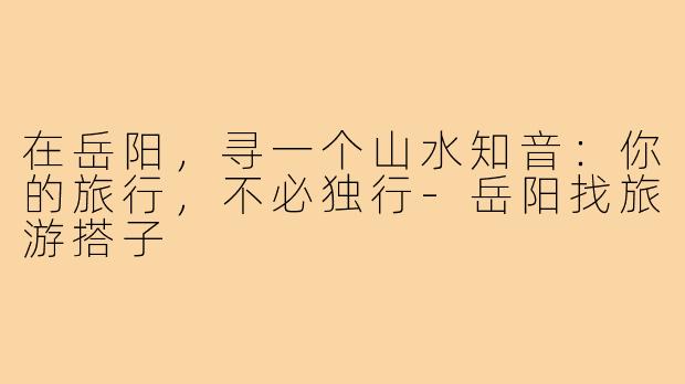 在岳阳，寻一个山水知音：你的旅行，不必独行-岳阳找旅游搭子