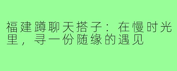 福建蹲聊天搭子：在慢时光里，寻一份随缘的遇见