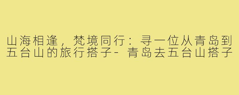 山海相逢，梵境同行：寻一位从青岛到五台山的旅行搭子-青岛去五台山搭子
