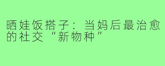 晒娃饭搭子:当妈后最治愈的社交“新物种”