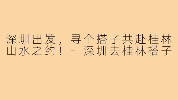 深圳出发，寻个搭子共赴桂林山水之约！-深圳去桂林搭子