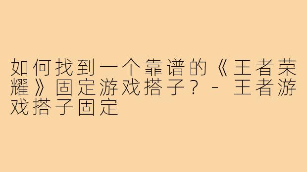 如何找到一个靠谱的《王者荣耀》固定游戏搭子?-王者游戏搭子固定