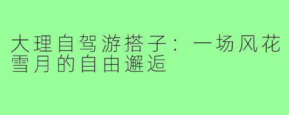 大理自驾游搭子：一场风花雪月的自由邂逅