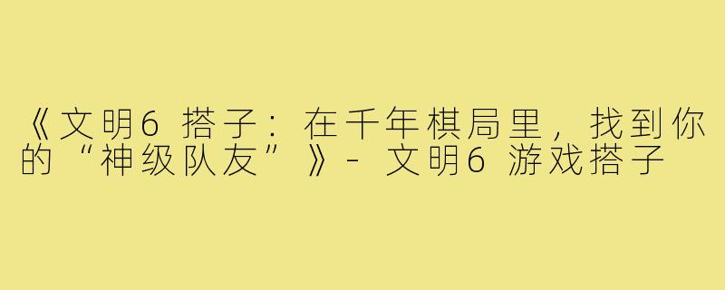《文明6搭子：在千年棋局里，找到你的“神级队友”》-文明6游戏搭子
