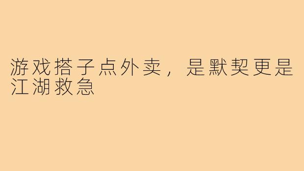 游戏搭子点外卖,是默契更是江湖救急