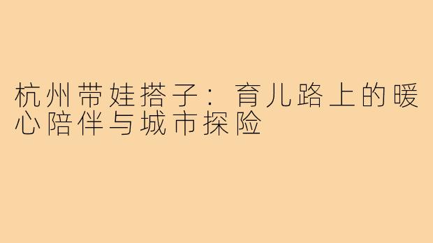 杭州带娃搭子:育儿路上的暖心陪伴与城市探险