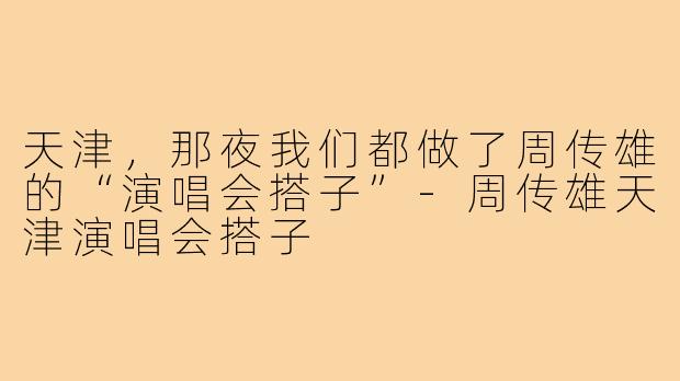 天津，那夜我们都做了周传雄的“演唱会搭子”-周传雄天津演唱会搭子