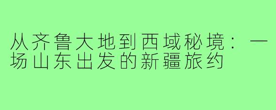 从齐鲁大地到西域秘境：一场山东出发的新疆旅约
