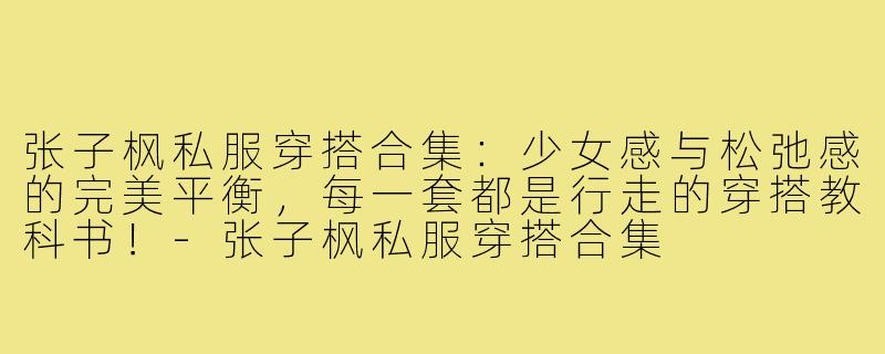 张子枫私服穿搭合集：少女感与松弛感的完美平衡，每一套都是行走的穿搭教科书！-张子枫私服穿搭合集