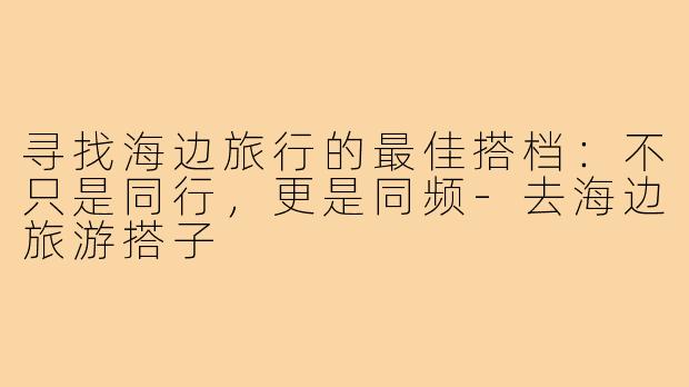 寻找海边旅行的最佳搭档：不只是同行，更是同频-去海边旅游搭子