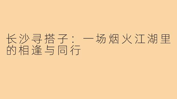 长沙寻搭子：一场烟火江湖里的相逢与同行