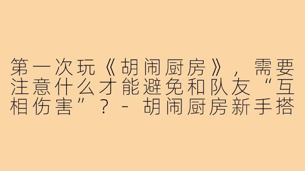 第一次玩《胡闹厨房》,需要注意什么才能避免和队友“互相伤害”?-胡闹厨房新手搭子