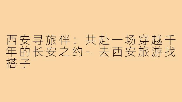 西安寻旅伴：共赴一场穿越千年的长安之约-去西安旅游找搭子