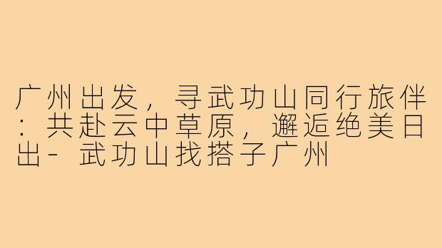 广州出发,寻武功山同行旅伴:共赴云中草原,邂逅绝美日出-武功山找搭子广州