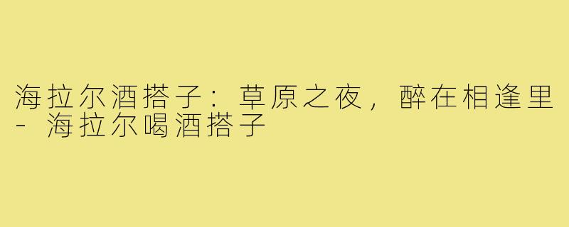 海拉尔酒搭子：草原之夜，醉在相逢里-海拉尔喝酒搭子