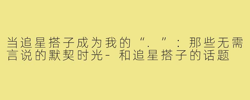 当追星搭子成为我的“.”：那些无需言说的默契时光-和追星搭子的话题