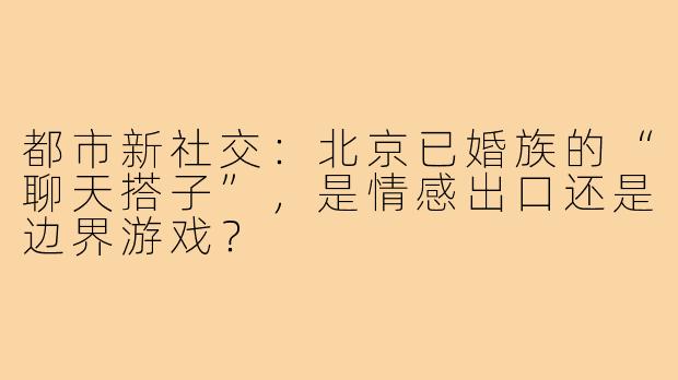 都市新社交：北京已婚族的“聊天搭子”，是情感出口还是边界游戏？