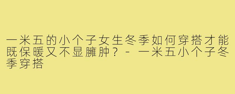 一米五的小个子女生冬季如何穿搭才能既保暖又不显臃肿?-一米五小个子冬季穿搭
