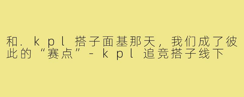 和.kpl搭子面基那天，我们成了彼此的“赛点”-kpl追竞搭子线下