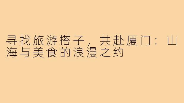 寻找旅游搭子，共赴厦门：山海与美食的浪漫之约