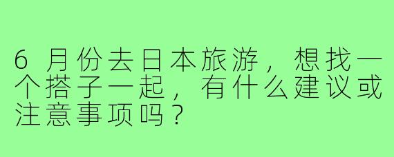 6月份去日本旅游，想找一个搭子一起，有什么建议或注意事项吗？