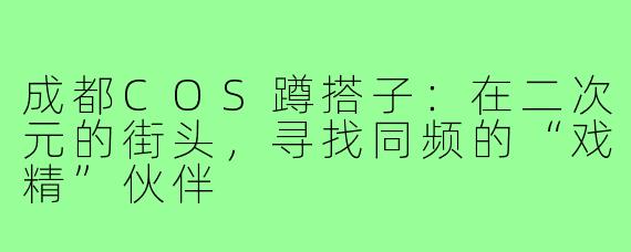 成都COS蹲搭子:在二次元的街头,寻找同频的“戏精”伙伴