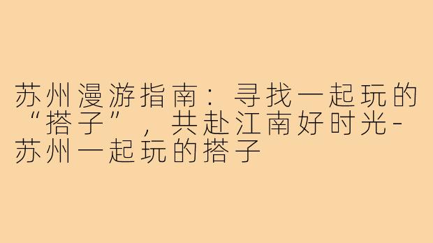 苏州漫游指南：寻找一起玩的“搭子”，共赴江南好时光-苏州一起玩的搭子