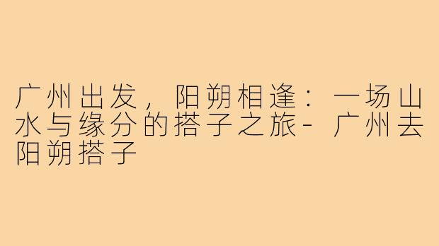 广州出发，阳朔相逢：一场山水与缘分的搭子之旅