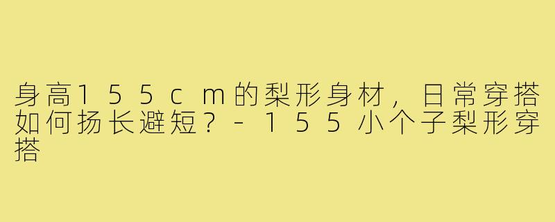 身高155cm的梨形身材，日常穿搭如何扬长避短？-155小个子梨形穿搭