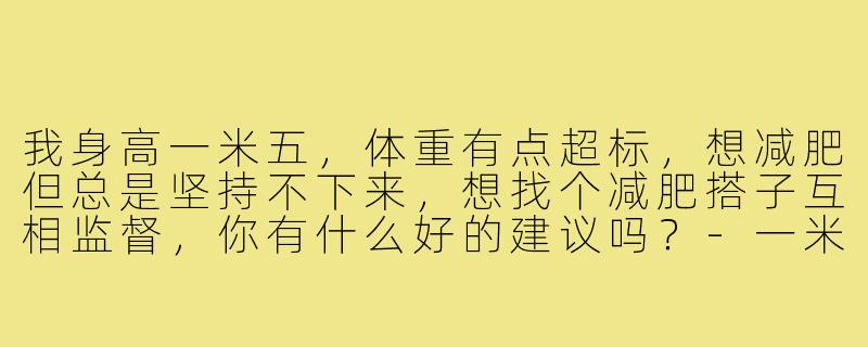 我身高一米五,体重有点超标,想减肥但总是坚持不下来,想找个减肥搭子互相监督,你有什么好的建议吗?-一米五减肥搭子