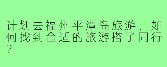 计划去福州平潭岛旅游,如何找到合适的旅游搭子同行?