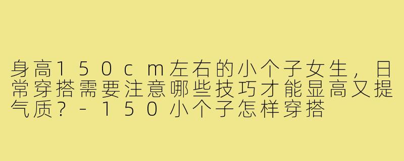 身高150cm左右的小个子女生，日常穿搭需要注意哪些技巧才能显高又提气质？-150小个子怎样穿搭