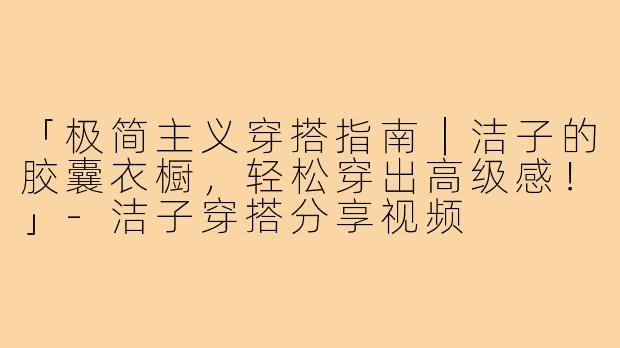 「极简主义穿搭指南｜洁子的胶囊衣橱，轻松穿出高级感！」-洁子穿搭分享视频