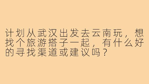 计划从武汉出发去云南玩，想找个旅游搭子一起，有什么好的寻找渠道或建议吗？