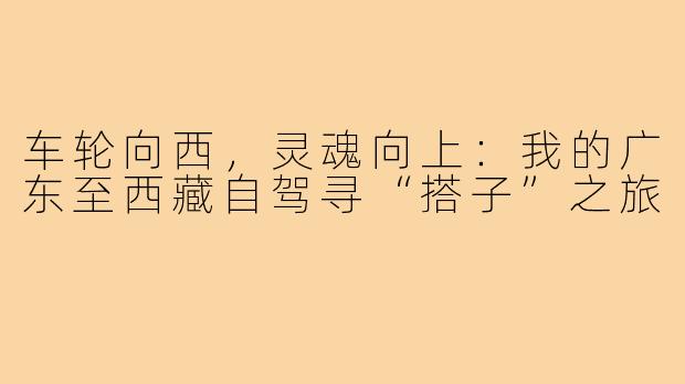 车轮向西,灵魂向上:我的广东至西藏自驾寻“搭子”之旅