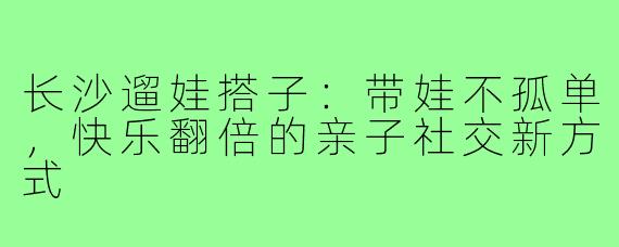 长沙遛娃搭子:带娃不孤单,快乐翻倍的亲子社交新方式