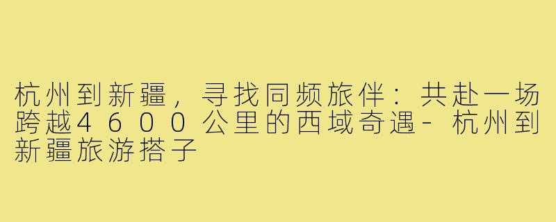 杭州到新疆,寻找同频旅伴:共赴一场跨越4600公里的西域奇遇-杭州到新疆旅游搭子