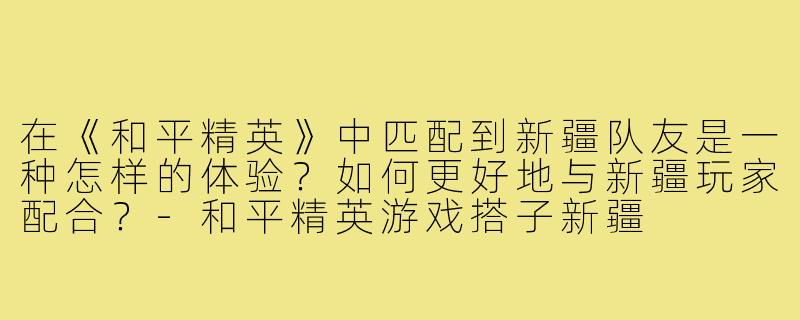 在《和平精英》中匹配到新疆队友是一种怎样的体验？如何更好地与新疆玩家配合？-和平精英游戏搭子新疆