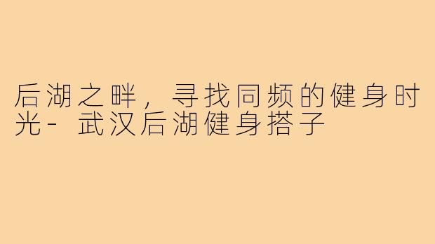 后湖之畔，寻找同频的健身时光-武汉后湖健身搭子