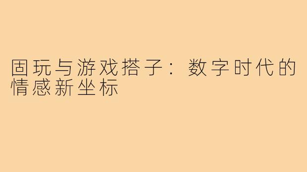 固玩与游戏搭子：数字时代的情感新坐标