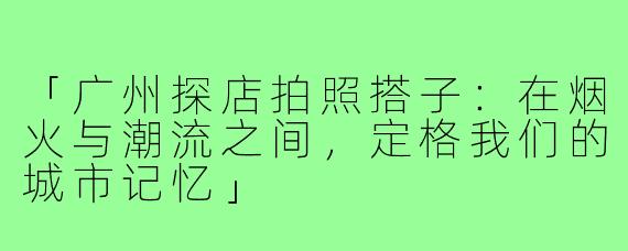 「广州探店拍照搭子:在烟火与潮流之间,定格我们的城市记忆」