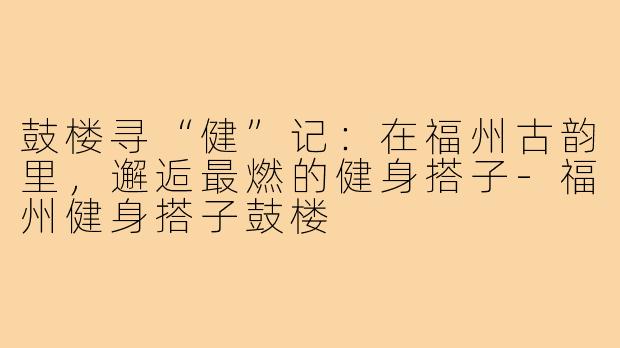 鼓楼寻“健”记：在福州古韵里，邂逅最燃的健身搭子-福州健身搭子鼓楼
